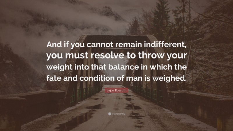 Lajos Kossuth Quote: “And if you cannot remain indifferent, you must resolve to throw your weight into that balance in which the fate and condition of man is weighed.”