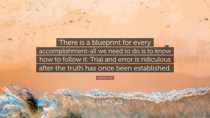 Sterling W. Sill Quote: “There is a blueprint for every accomplishment-all we need to do is to know how to follow it. Trial and error is ridiculous after the truth has once been established.”