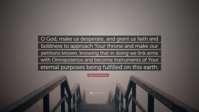 Nancy Leigh DeMoss Quote: “O God, make us desperate, and grant us faith and boldness to approach Your throne and make our petitions known, knowing that in doing we link arms with Omnipotence and become instruments of Your eternal purposes being fulfilled on this earth.”