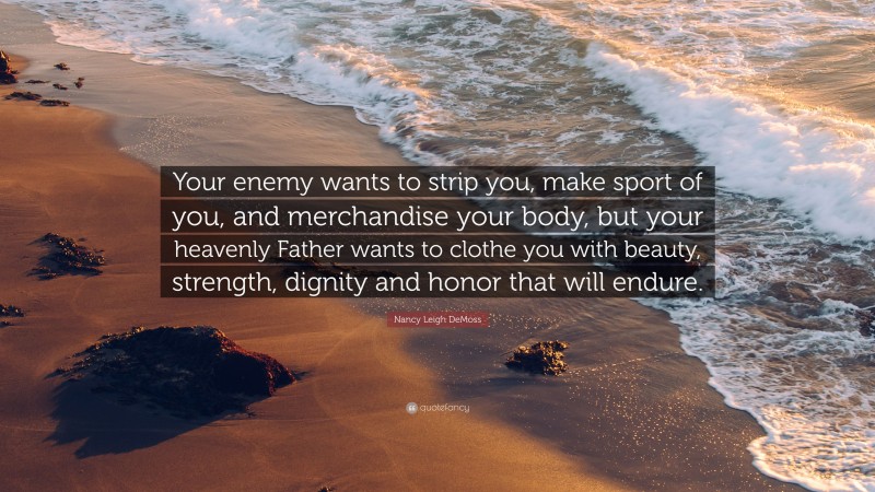 Nancy Leigh DeMoss Quote: “Your enemy wants to strip you, make sport of you, and merchandise your body, but your heavenly Father wants to clothe you with beauty, strength, dignity and honor that will endure.”