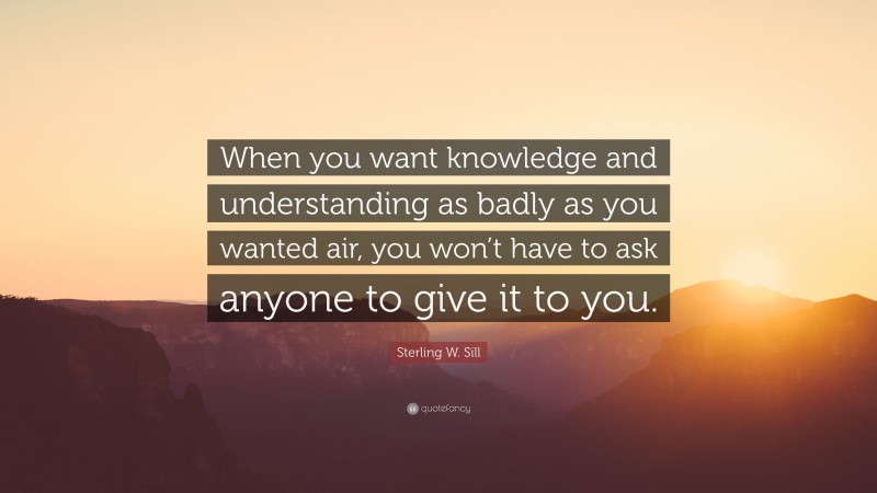 Sterling W. Sill Quote: “When you want knowledge and understanding as badly as you wanted air, you won’t have to ask anyone to give it to you.”