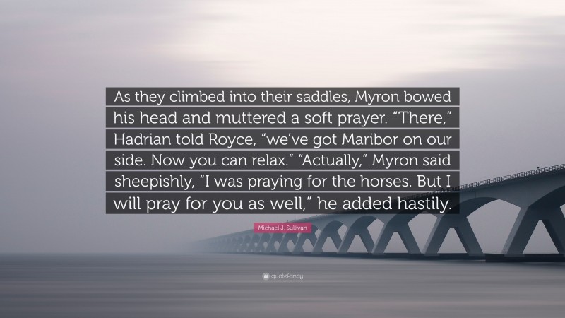 Michael J. Sullivan Quote: “As they climbed into their saddles, Myron bowed his head and muttered a soft prayer. “There,” Hadrian told Royce, “we’ve got Maribor on our side. Now you can relax.” “Actually,” Myron said sheepishly, “I was praying for the horses. But I will pray for you as well,” he added hastily.”