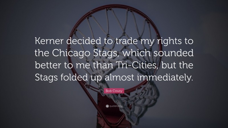 Bob Cousy Quote: “Kerner decided to trade my rights to the Chicago Stags, which sounded better to me than Tri-Cities, but the Stags folded up almost immediately.”