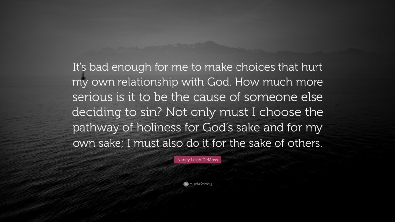 Nancy Leigh DeMoss Quote: “It’s bad enough for me to make choices that hurt my own relationship with God. How much more serious is it to be the cause of someone else deciding to sin? Not only must I choose the pathway of holiness for God’s sake and for my own sake; I must also do it for the sake of others.”