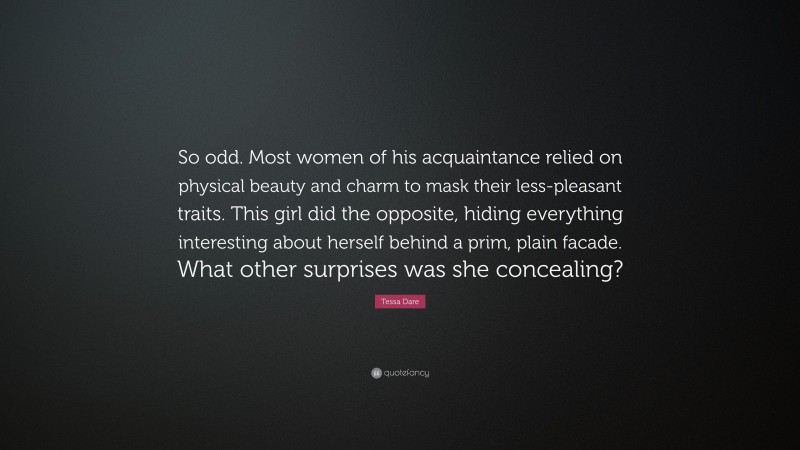 Tessa Dare Quote: “So odd. Most women of his acquaintance relied on physical beauty and charm to mask their less-pleasant traits. This girl did the opposite, hiding everything interesting about herself behind a prim, plain facade. What other surprises was she concealing?”