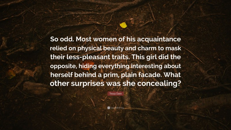 Tessa Dare Quote: “So odd. Most women of his acquaintance relied on physical beauty and charm to mask their less-pleasant traits. This girl did the opposite, hiding everything interesting about herself behind a prim, plain facade. What other surprises was she concealing?”