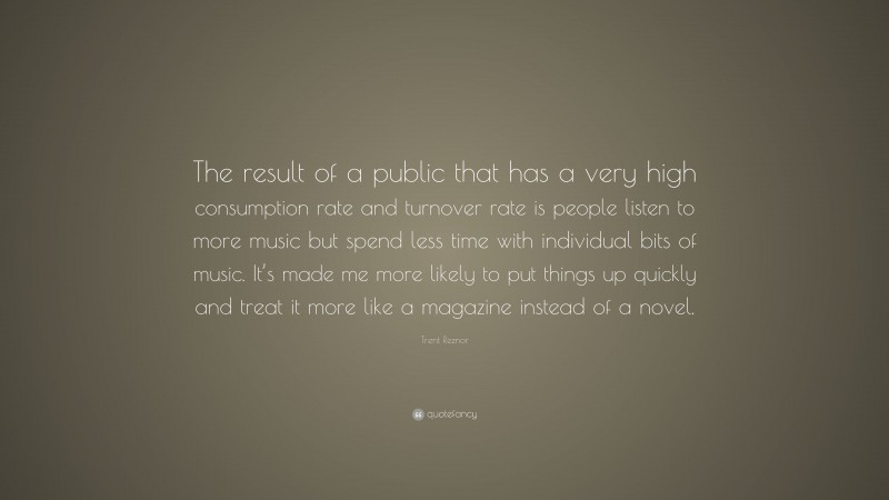 Trent Reznor Quote: “The result of a public that has a very high consumption rate and turnover rate is people listen to more music but spend less time with individual bits of music. It’s made me more likely to put things up quickly and treat it more like a magazine instead of a novel.”