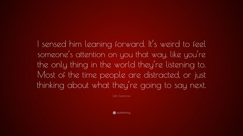 Lilith Saintcrow Quote: “I sensed him leaning forward. It’s weird to feel someone’s attention on you that way, like you’re the only thing in the world they’re listening to. Most of the time people are distracted, or just thinking about what they’re going to say next.”