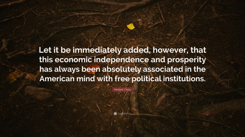 Herbert Croly Quote: “Let it be immediately added, however, that this economic independence and prosperity has always been absolutely associated in the American mind with free political institutions.”