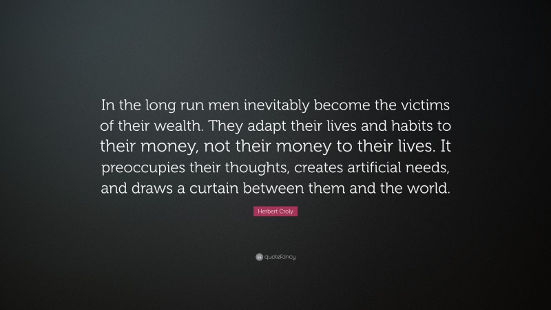 Herbert Croly Quote: “In the long run men inevitably become the victims of their wealth. They adapt their lives and habits to their money, not their money to their lives. It preoccupies their thoughts, creates artificial needs, and draws a curtain between them and the world.”