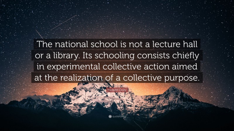 Herbert Croly Quote: “The national school is not a lecture hall or a library. Its schooling consists chiefly in experimental collective action aimed at the realization of a collective purpose.”