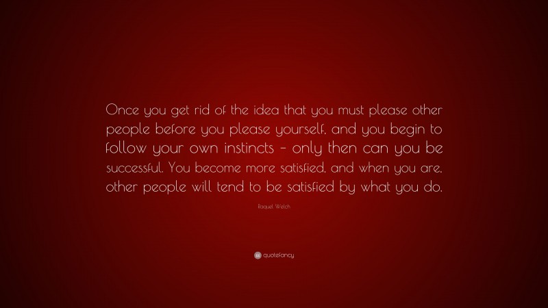 Raquel Welch Quote: “Once you get rid of the idea that you must please other people before you please yourself, and you begin to follow your own instincts – only then can you be successful. You become more satisfied, and when you are, other people will tend to be satisfied by what you do.”