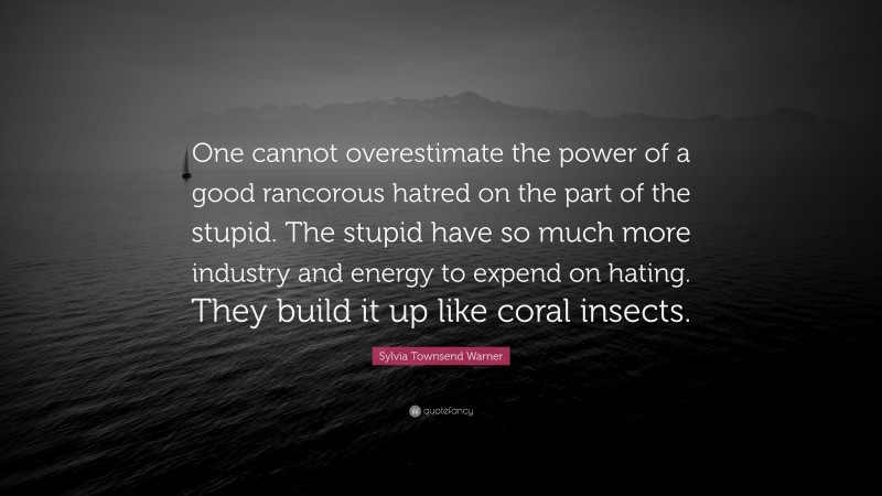 Sylvia Townsend Warner Quote: “One cannot overestimate the power of a good rancorous hatred on the part of the stupid. The stupid have so much more industry and energy to expend on hating. They build it up like coral insects.”