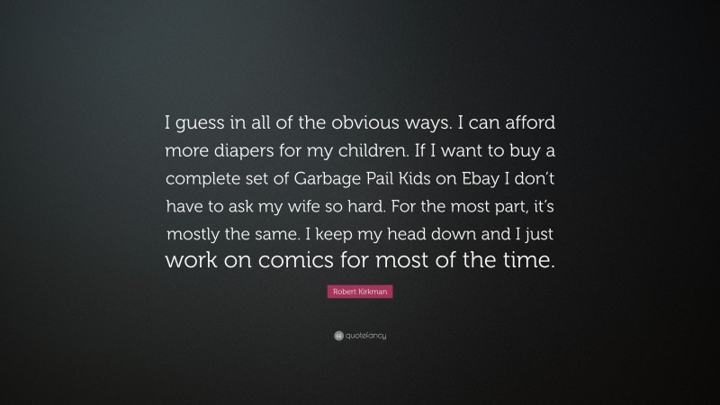 Robert Kirkman Quote: “I guess in all of the obvious ways. I can afford more diapers for my children. If I want to buy a complete set of Garbage Pail Kids on Ebay I don’t have to ask my wife so hard. For the most part, it’s mostly the same. I keep my head down and I just work on comics for most of the time.”