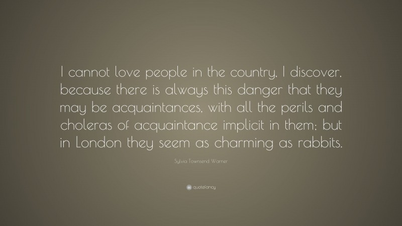 Sylvia Townsend Warner Quote: “I cannot love people in the country, I discover, because there is always this danger that they may be acquaintances, with all the perils and choleras of acquaintance implicit in them; but in London they seem as charming as rabbits.”