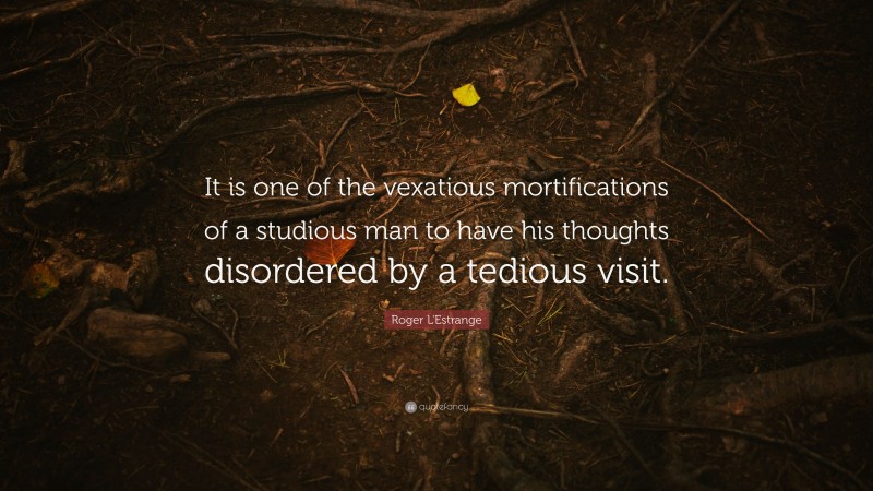Roger L'Estrange Quote: “It is one of the vexatious mortifications of a studious man to have his thoughts disordered by a tedious visit.”