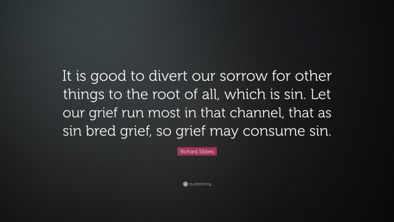 Richard Sibbes Quote: “It is good to divert our sorrow for other things to the root of all, which is sin. Let our grief run most in that channel, that as sin bred grief, so grief may consume sin.”