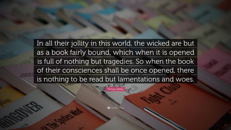 Richard Sibbes Quote: “In all their jollity in this world, the wicked are but as a book fairly bound, which when it is opened is full of nothing but tragedies. So when the book of their consciences shall be once opened, there is nothing to be read but lamentations and woes.”