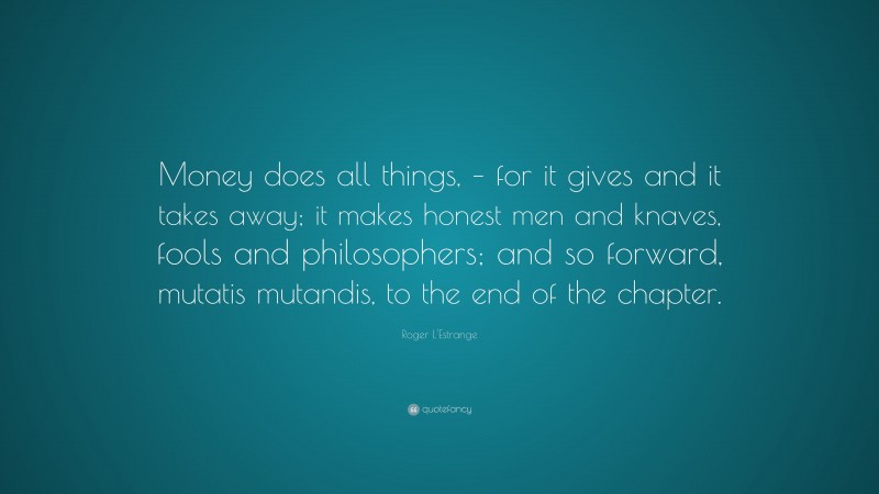 Roger L'Estrange Quote: “Money does all things, – for it gives and it takes away; it makes honest men and knaves, fools and philosophers; and so forward, mutatis mutandis, to the end of the chapter.”