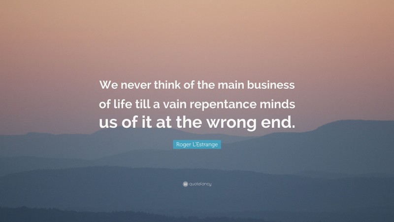 Roger L'Estrange Quote: “We never think of the main business of life till a vain repentance minds us of it at the wrong end.”