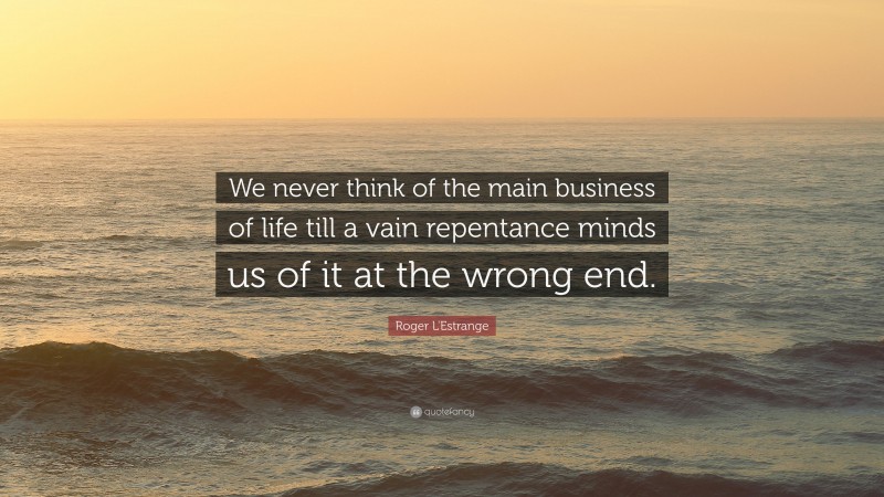 Roger L'Estrange Quote: “We never think of the main business of life till a vain repentance minds us of it at the wrong end.”