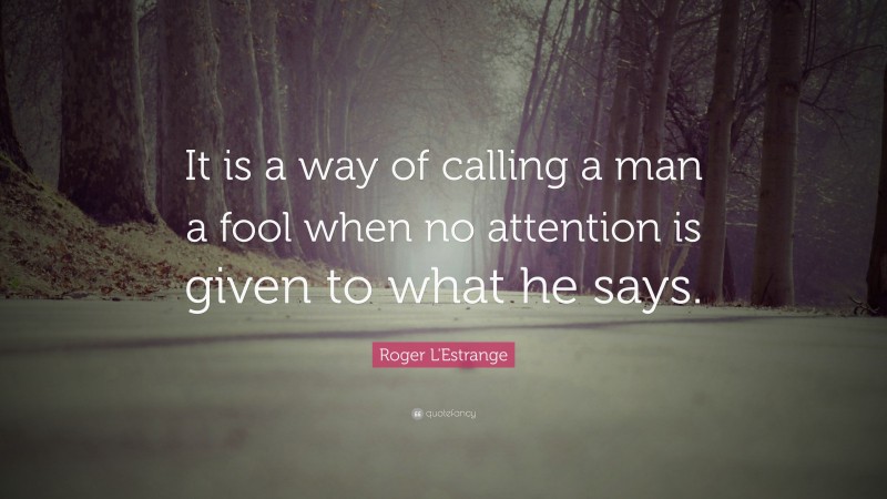 Roger L'Estrange Quote: “It is a way of calling a man a fool when no attention is given to what he says.”