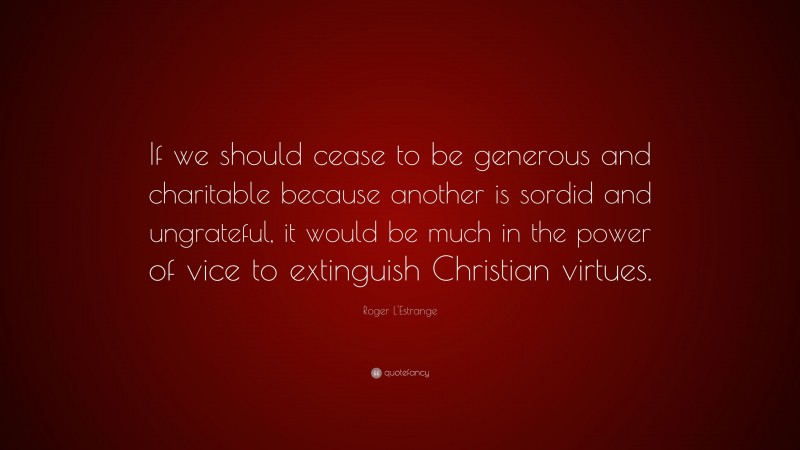 Roger L'Estrange Quote: “If we should cease to be generous and charitable because another is sordid and ungrateful, it would be much in the power of vice to extinguish Christian virtues.”