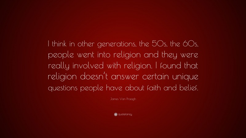 James Van Praagh Quote: “I think in other generations, the 50s, the 60s, people went into religion and they were really involved with religion. I found that religion doesn’t answer certain unique questions people have about faith and belief.”