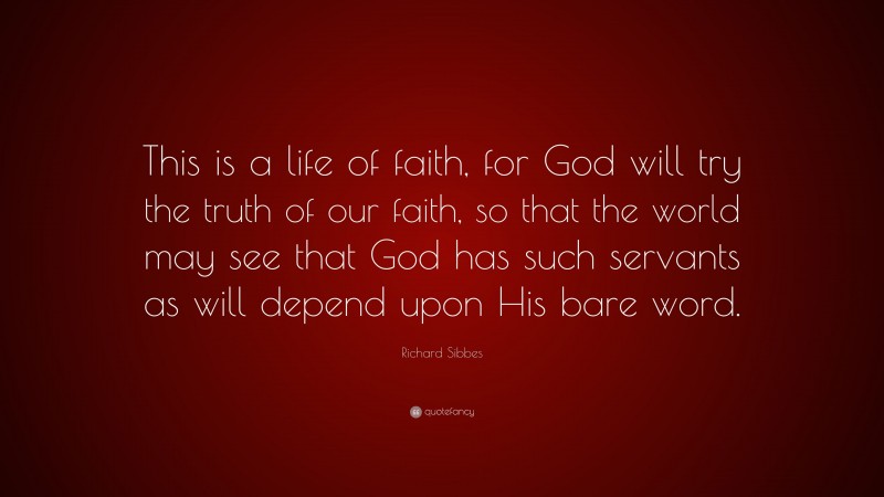 Richard Sibbes Quote: “This is a life of faith, for God will try the truth of our faith, so that the world may see that God has such servants as will depend upon His bare word.”