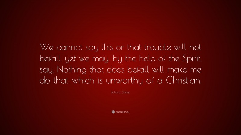 Richard Sibbes Quote: “We cannot say this or that trouble will not befall, yet we may, by the help of the Spirit, say, Nothing that does befall will make me do that which is unworthy of a Christian.”