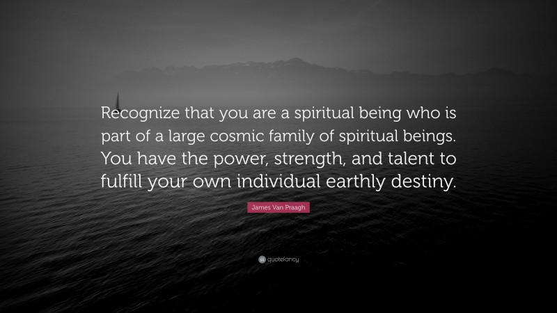 James Van Praagh Quote: “Recognize that you are a spiritual being who is part of a large cosmic family of spiritual beings. You have the power, strength, and talent to fulfill your own individual earthly destiny.”