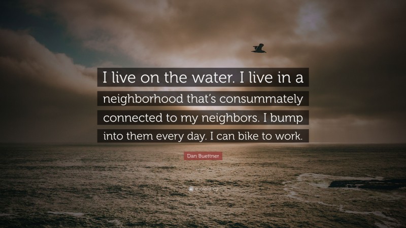 Dan Buettner Quote: “I live on the water. I live in a neighborhood that’s consummately connected to my neighbors. I bump into them every day. I can bike to work.”