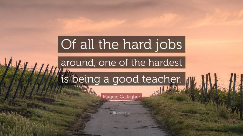 Maggie Gallagher Quote: “Of all the hard jobs around, one of the hardest is being a good teacher.”