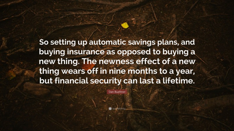 Dan Buettner Quote: “So setting up automatic savings plans, and buying insurance as opposed to buying a new thing. The newness effect of a new thing wears off in nine months to a year, but financial security can last a lifetime.”