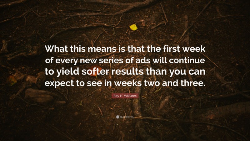 Roy H. Williams Quote: “What this means is that the first week of every new series of ads will continue to yield softer results than you can expect to see in weeks two and three.”