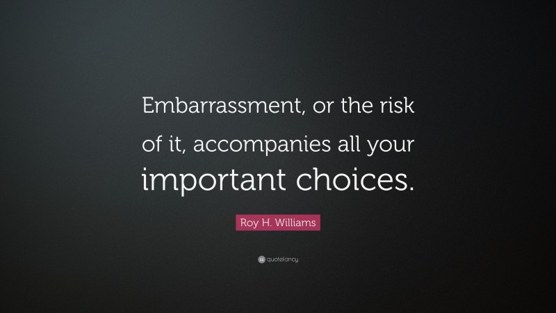 Roy H. Williams Quote: “Embarrassment, or the risk of it, accompanies all your important choices.”
