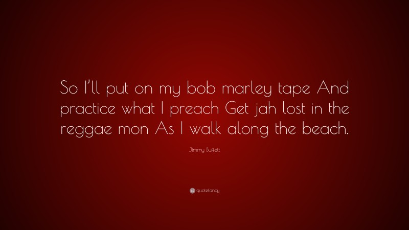 Jimmy Buffett Quote: “So I’ll put on my bob marley tape And practice what I preach Get jah lost in the reggae mon As I walk along the beach.”