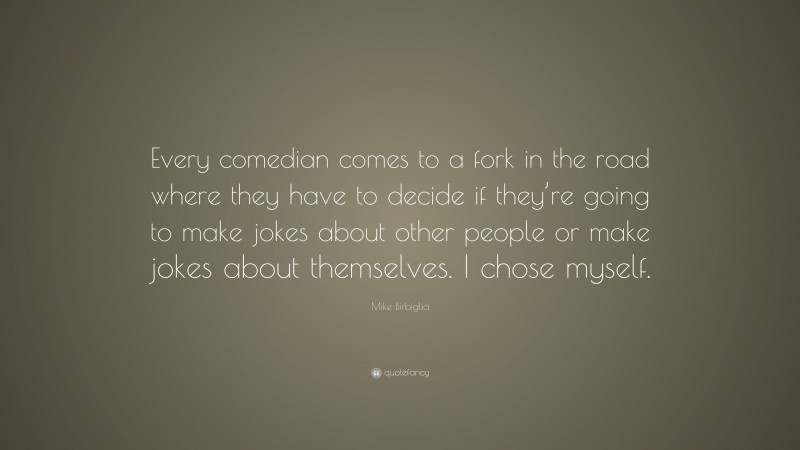 Mike Birbiglia Quote: “Every comedian comes to a fork in the road where they have to decide if they’re going to make jokes about other people or make jokes about themselves. I chose myself.”