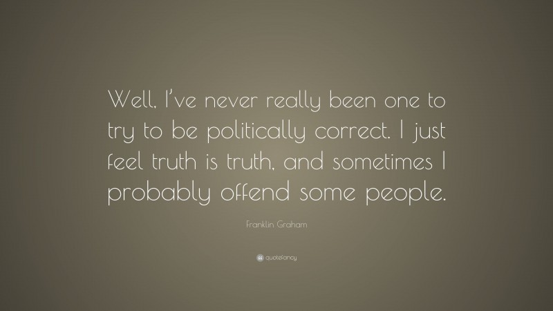 Franklin Graham Quote: “Well, I’ve never really been one to try to be politically correct. I just feel truth is truth, and sometimes I probably offend some people.”