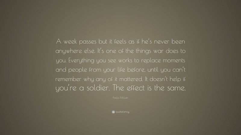 Paula McLain Quote: “A week passes but it feels as if he’s never been anywhere else. It’s one of the things war does to you. Everything you see works to replace moments and people from your life before, until you can’t remember why any of it mattered. It doesn’t help if you’re a soldier. The effect is the same.”