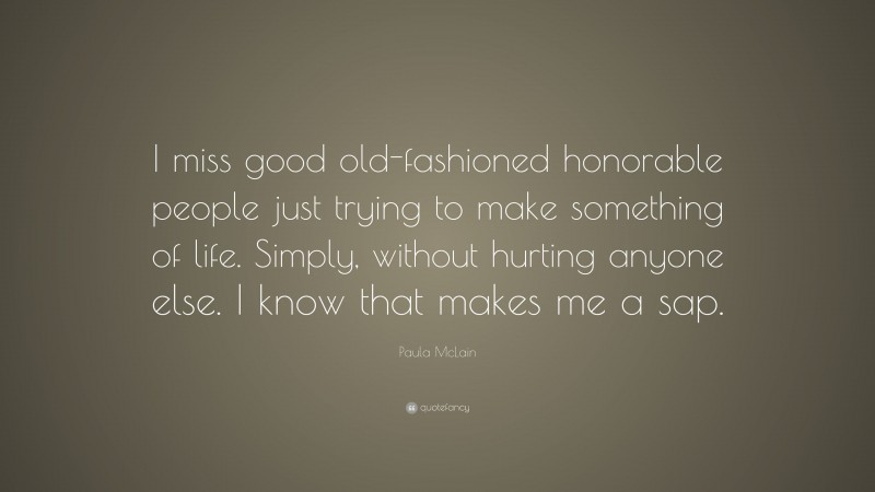 Paula McLain Quote: “I miss good old-fashioned honorable people just trying to make something of life. Simply, without hurting anyone else. I know that makes me a sap.”