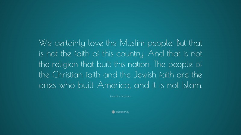 Franklin Graham Quote: “We certainly love the Muslim people. But that is not the faith of this country. And that is not the religion that built this nation. The people of the Christian faith and the Jewish faith are the ones who built America, and it is not Islam.”