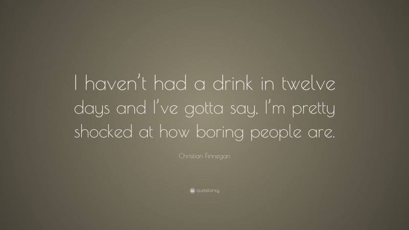 Christian Finnegan Quote: “I haven’t had a drink in twelve days and I’ve gotta say, I’m pretty shocked at how boring people are.”