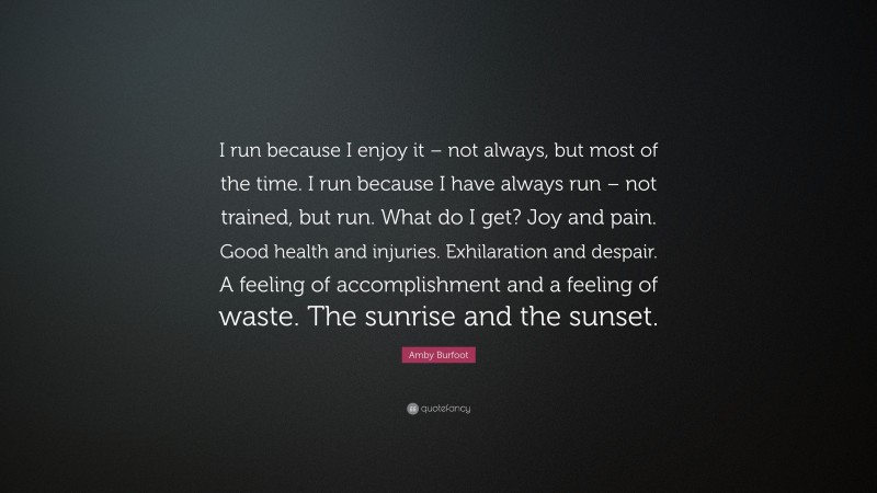 Amby Burfoot Quote: “I run because I enjoy it – not always, but most of the time. I run because I have always run – not trained, but run. What do I get? Joy and pain. Good health and injuries. Exhilaration and despair. A feeling of accomplishment and a feeling of waste. The sunrise and the sunset.”