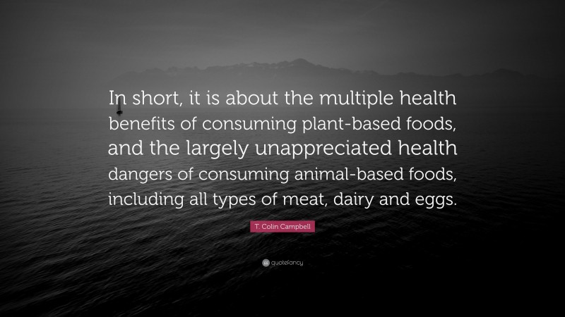 T. Colin Campbell Quote: “In short, it is about the multiple health benefits of consuming plant-based foods, and the largely unappreciated health dangers of consuming animal-based foods, including all types of meat, dairy and eggs.”