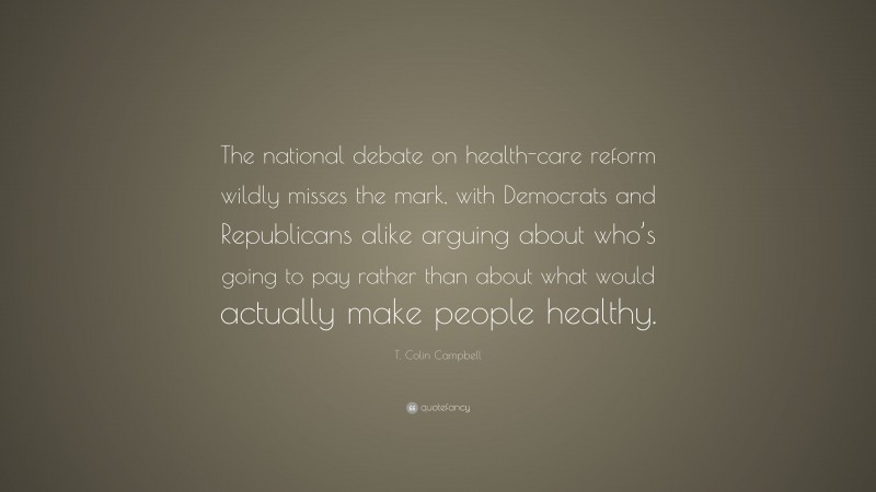 T. Colin Campbell Quote: “The national debate on health-care reform wildly misses the mark, with Democrats and Republicans alike arguing about who’s going to pay rather than about what would actually make people healthy.”