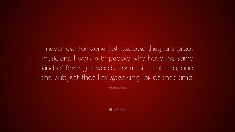 Angelique Kidjo Quote: “I never use someone just because they are great musicians. I work with people who have the same kind of feeling towards the music that I do, and the subject that I’m speaking of at that time.”