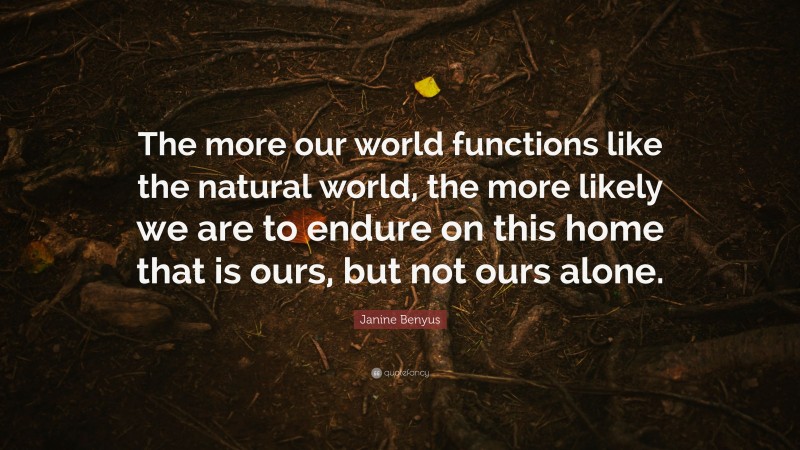 Janine Benyus Quote: “The more our world functions like the natural world, the more likely we are to endure on this home that is ours, but not ours alone.”