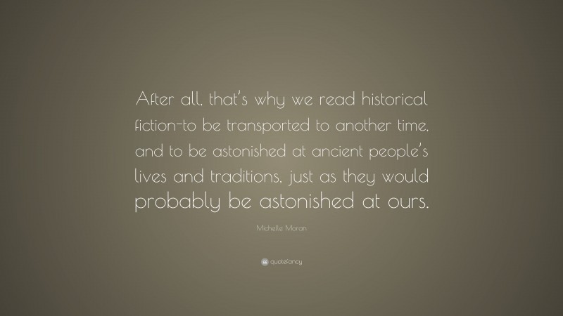 Michelle Moran Quote: “After all, that’s why we read historical fiction-to be transported to another time, and to be astonished at ancient people’s lives and traditions, just as they would probably be astonished at ours.”
