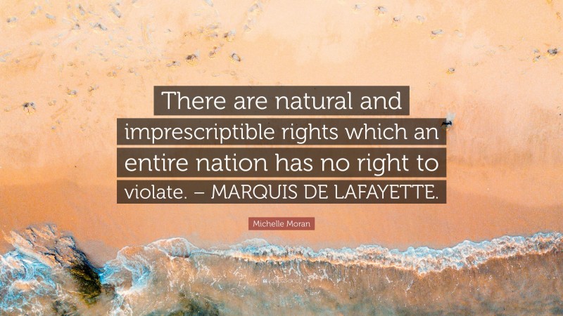 Michelle Moran Quote: “There are natural and imprescriptible rights which an entire nation has no right to violate. – MARQUIS DE LAFAYETTE.”
